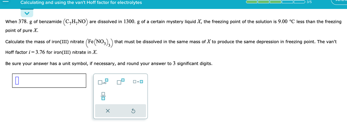 ### Calculating and Using the van't Hoff Factor for Electrolytes

**Problem Statement:**

When 378. g of benzamide \((C_7H_7NO)\) are dissolved in 1300. g of a certain mystery liquid \(X\), the freezing point of the solution is 9.00 °C less than the freezing point of pure \(X\).

Calculate the mass of iron(III) nitrate \((Fe(NO_3)_3)\) that must be dissolved in the same mass of \(X\) to produce the same depression in freezing point. The van't Hoff factor \(i = 3.76\) for iron(III) nitrate in \(X\).

**Instructions:**

Be sure your answer has a unit symbol, if necessary, and round your answer to 3 significant digits.

**Input Field:**

- A blank input field is provided for entering the calculated mass.

**Additional Notation:**

- There is an on-screen keypad with options to input different mathematical symbols and numbers to facilitate the calculation process.
