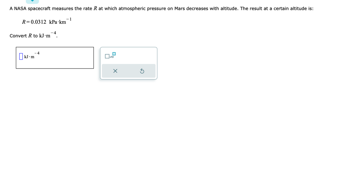A NASA spacecraft measures the rate R at which atmospheric pressure on Mars decreases with altitude. The result at a certain altitude is:
R=0.0312 kPa km
Convert R to kJ.m
kJ m
4
- 4
−1
x10
X
Ś