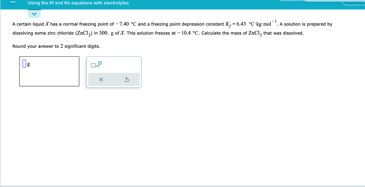 Using the Kf and Kb equations with electrolytes
-1
.
A certain liquid X has a normal freezing point of -7.40 °C and a freezing point depression constant K₁=6.43_ °C·kg⋅mol A solution is prepared by
dissolving some zinc chloride (ZnCl₂) in 300. g of X. This solution freezes at – 10.4 °C. Calculate the mass of ZnCl₂ that was dissolved.
Round your answer to 2 significant digits.
g
x10
X
S