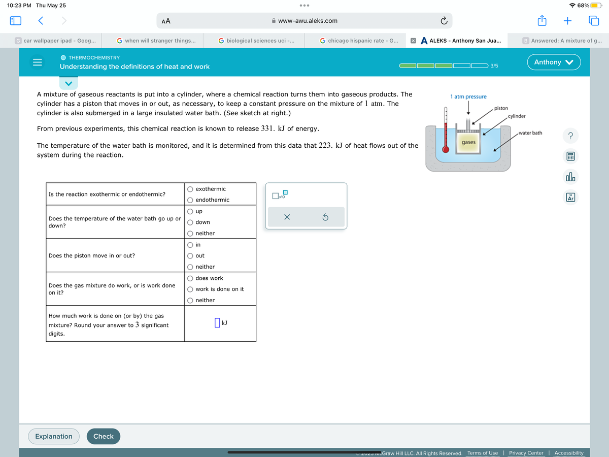 10:23 PM Thu May 25
<
G car wallpaper ipad - Goog...
=
THERMOCHEMISTRY
G when will stranger things...
Understanding the definitions of heat and work
AA
Is the reaction exothermic or endothermic?
Does the temperature of the water bath go up or
down?
Does the piston move in or out?
A mixture of gaseous reactants is put into a cylinder, where a chemical reaction turns them into gaseous products. The
cylinder has a piston that moves in or out, as necessary, to keep a constant pressure on the mixture of 1 atm. The
cylinder is also submerged in a large insulated water bath. (See sketch at right.)
From previous experiments, this chemical reaction is known to release 331. kJ of energy.
Does the gas mixture do work, or is work done
on it?
Explanation
The temperature of the water bath is monitored, and it is determined from this data that 223. kJ of heat flows out of the
system during the reaction.
How much work is done on (or by) the gas
mixture? Round your answer to 3 significant
digits.
Check
G biological sciences uci -...
exothermic
endothermic
up
down
neither
in
out
www-awu.aleks.com
neither
does work
work is done on it
neither
KJ
●●●
x10
G chicago hispanic rate - G...
×
XA ALEKS - Anthony San Jua...
Ś
Ć
1 atm pressure
gases
3/5
piston
cylinder
B Answered: A mixture of g...
Anthony
+
water bath
?
olo
68%
18
Ar
Zuz McGraw Hill LLC. All Rights Reserved. Terms of Use | Privacy Center | Accessibility