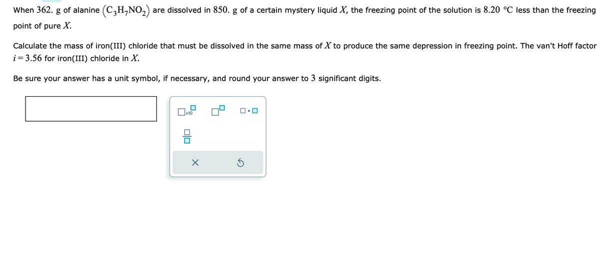 When 362. g of alanine (C₂H-NO₂) are dissolved in 850. g of a certain mystery liquid X, the freezing point of the solution is 8.20 °C less than the freezing
point of pure X.
Calculate the mass of iron(III) chloride that must be dissolved in the same mass of X to produce the same depression in freezing point. The van't Hoff factor
i = 3.56 for iron(III) chloride in X.
Be sure your answer has a unit symbol, if necessary, and round your answer to 3 significant digits.
x10
00
×