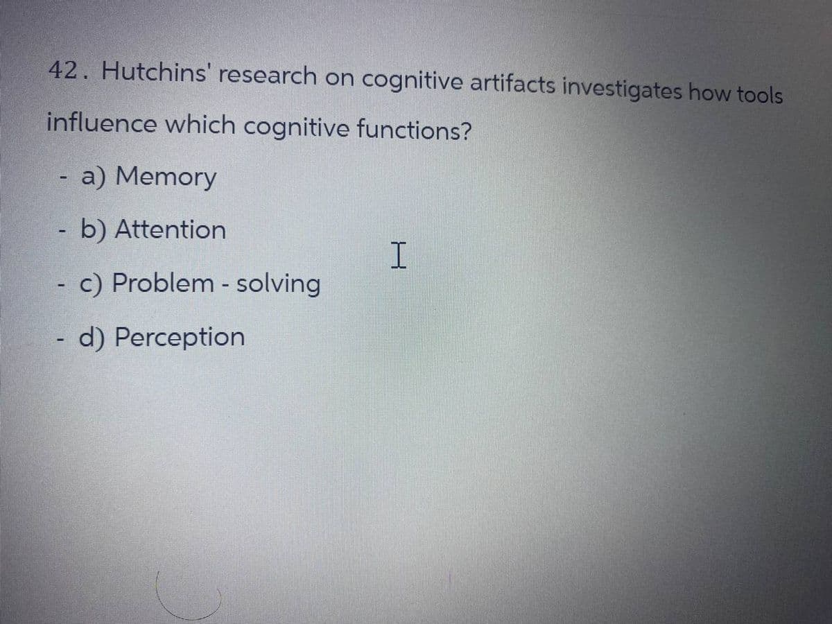 42. Hutchins' research on cognitive artifacts investigates how tools
influence which cognitive functions?
a) Memory
b) Attention
- c) Problem-solving
I
-
d) Perception