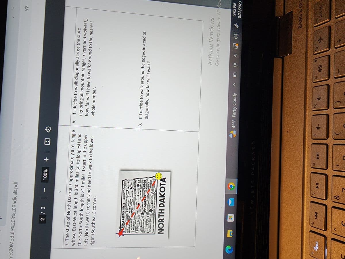 m%20Module%203%20Radicals.pdf
7. The state of North Dakota is approximately a rectangle
whose East-West length is 340 miles (at its longest) and
the North-South length is 211 miles. I start in the upper
left (North-west) corner and need to walk to the lower
right (Southeast) corner.
2 / 2 | - 100% + |
PEACE GARDEN STATE
WILDROSE
Williston
FLICKERTAIL APOMERS LABE
STATE
STANLEY
C
KENMARE
MINOTTONER
Sal
acxander NEW TOWN
VELVA
TODAY
WATFORD CITY SONS
ESTABUSHED MANDARGE CORNER CAR HARVEY
1889
ned'i BеULAH
00006 HAZ
KALDEEK ZAP
MANNING
DICKINSON
THEODORE ROOSE WELT
HADIONAL PARK 830415
f6
@
▬▬
BOTTINEAU
RUGBY
K
Jamestown Gasselton
BISMARCKalle FARGO
FLASHER
PAREnco
HazelTON
RALE CANNON BALL
CERSON FORT TATES &
BOWMAN
how
MALTEW OFWSS CARN
Man
LIBERTY AND UNION NOW AND FOREVER ONE AND INSEPARABLE JAKES
NORTH DAKOTA
NGA
CRIME
DRAYTON
LOMA GRAFTON
recoma PARK
LAKOTA
ENER
DERKE DEVILS Lake MINTO
95
MANDAN
PORT ABERADA
LAKE METHOSHangdon
STATE PARK
SORT TOT IN GRAND FORKS
HOFUNDOS
Maynille 53
CARRINGTON SHOR COUNDES
ty WEST FARGO
HORace
&
WAHPETON
HEWLETT-PACKARD
►11
f8
*
►►I
A.
If I decide to walk diagonally across the state
(ignoring all mountain ranges, rivers and wolves!),
how far will I have to walk? Round to the nearest
whole number.
fg
B. If I decide to walk around the edges instead of
diagonally, how far will I walk?
→ 49°F Partly cloudy
f10
4+
A
1.2
Activate Windows
Go to Settings to activate Window
@
9:05 PM
3/22/2023
BANG & OLU
prt sc