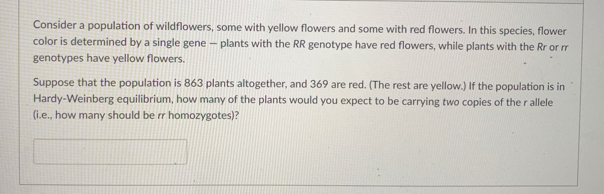 Consider a population of wildflowers, some with yellow flowers and some with red flowers. In this species, flower
color is determined by a single gene –
plants with the RR genotype have red flowers, while plants with the Rr or rr
genotypes have yellow flowers.
Suppose that the population is 863 plants altogether, and 369 are red. (The rest are yellow.) If the population is in
Hardy-Weinberg equilibrium, how many of the plants would you expect to be carrying two copies of the r allele
(i.e., how many should be rr homozygotes)?
