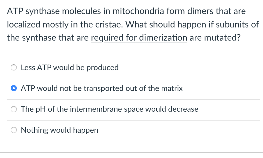 ATP synthase molecules in mitochondria form dimers that are
localized mostly in the cristae. What should happen if subunits of
the synthase that are required for dimerization are mutated?
Less ATP would be produced
ATP would not be transported out of the matrix
O The pH of the intermembrane space would decrease
Nothing would happen
