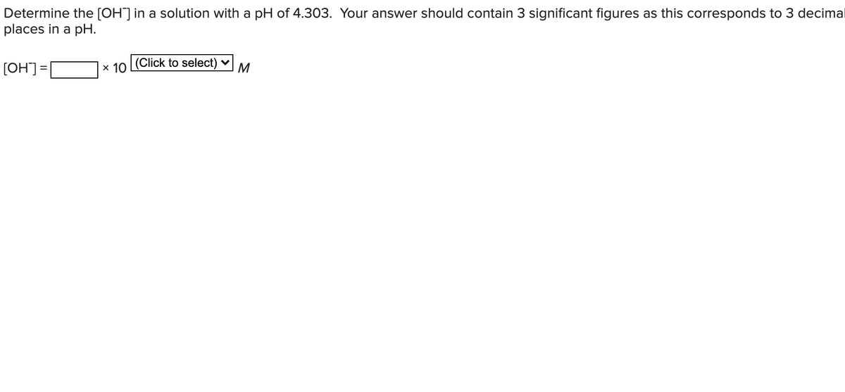 Determine the [OH] in a solution with a pH of 4.303. Your answer should contain 3 significant figures as this corresponds to 3 decimal
places in a pH.
[OH] =
x 10 Click to select) v
M
