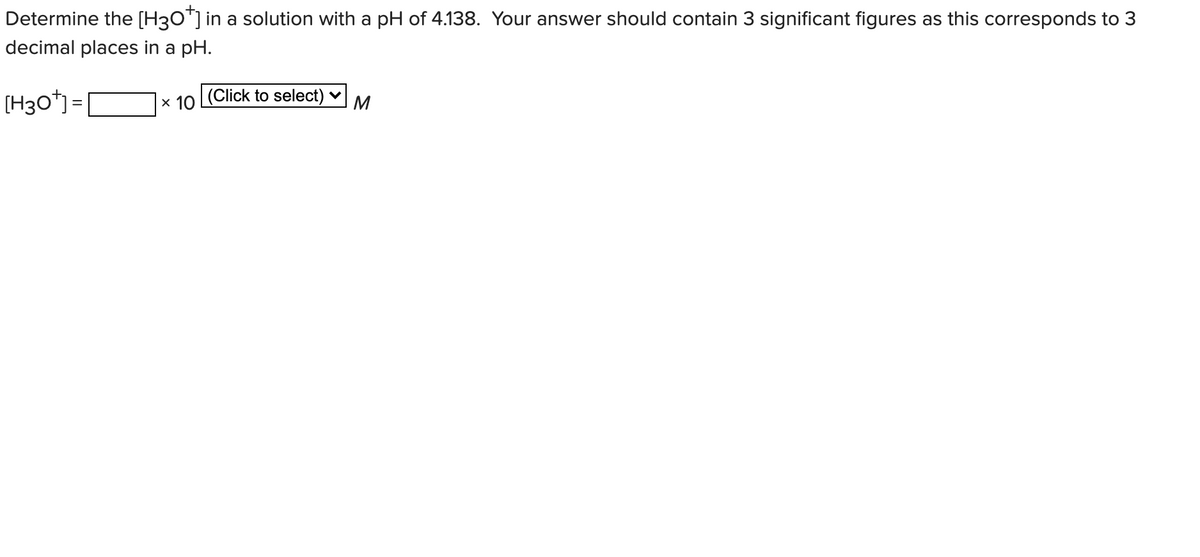 Determine the [H3O"] in a solution with a pH of 4.138. Your answer should contain 3 significant figures as this corresponds to 3
decimal places in a pH.
[H3o*) =
x 10 Click to select) v
M
