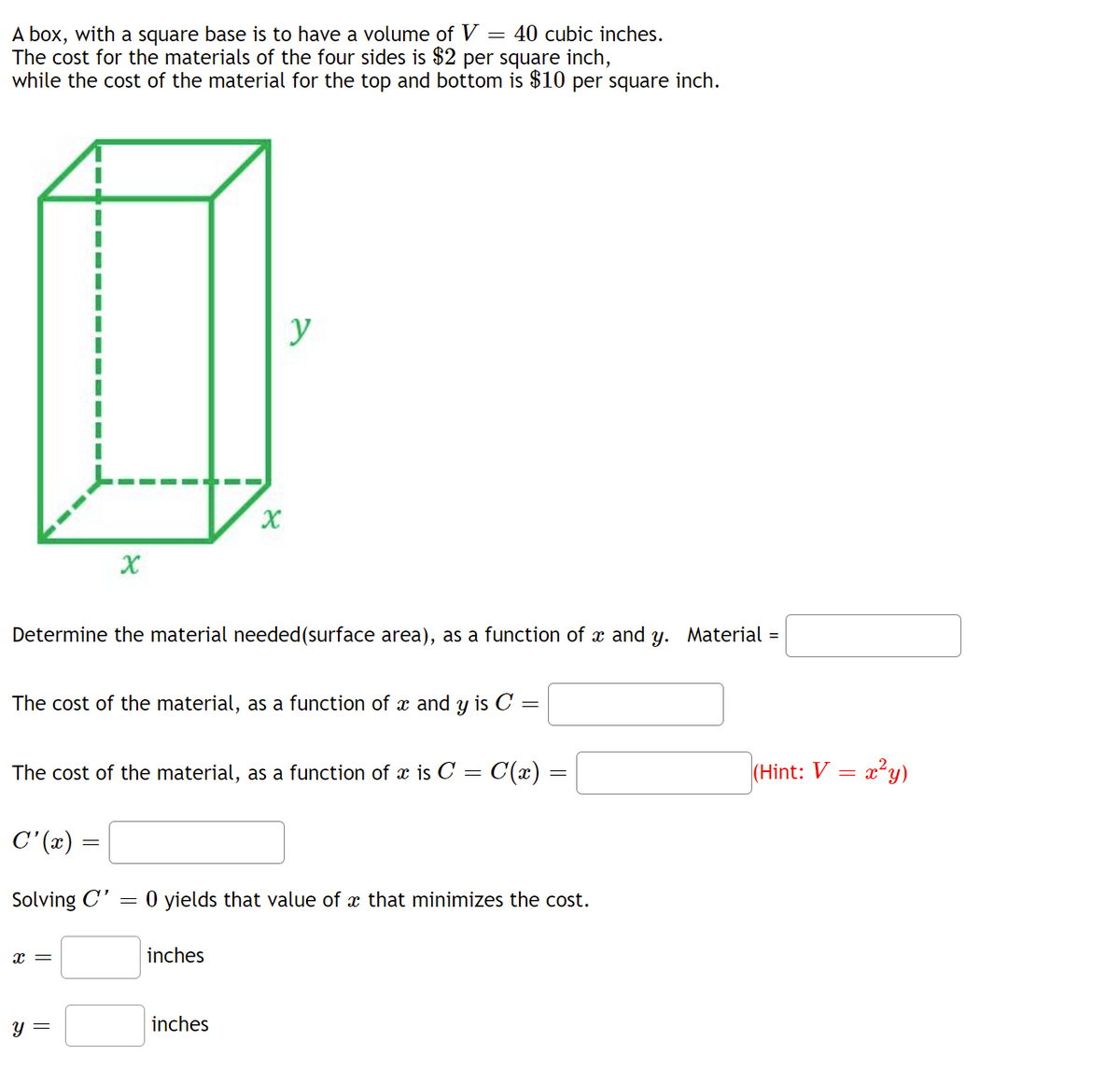 ### Educational Resource on Cost Optimization for a Box with a Square Base

#### Problem Description:
A box, with a square base, is to have a volume of \( V = 40 \) cubic inches. The cost for the materials of the four sides is $2 per square inch, while the cost of the material for the top and bottom is $10 per square inch.

![Box Diagram](https://example.com/box_image.jpg)

#### Given:

- Volume \( V = 40 \) cubic inches.
- Cost for the sides' material: $2 per square inch.
- Cost for the top and bottom material: $10 per square inch.

#### Tasks:

1. **Determine the Material Needed (Surface Area), as a Function of \( x \) and \( y \):**

   Material needed = 
   
   **(Box Diagram Explanation)**:
   The provided diagram depicts a rectangular box with a square base, where \( x \) represents the side length of the base and \( y \) represents the height of the box.

2. **Calculate the Cost of the Material, as a Function of \( x \) and \( y \)**:

   \[
   C(x, y) = 
   \]

3. **Express the Cost of the Material as a Function of \( x \) Using the Volume Constraint (Hint: \( V = x^2 y \))**:

   \[
   C(x) = C(x) = 
   \]

4. **Differentiate the Cost Function**:

   \[
   C'(x) = 
   \]

5. **Solve \( C'(x) = 0 \) to Find the Value of \( x \) That Minimizes the Cost**:

   \[
   x = \text{inches}
   \]
   \[
   y = \text{inches}
   \]

#### Step-by-Step Solutions:

1. **Determine the Material Needed**:
   The surface area \( A \) of the box is calculated as follows:
   - Four sides: \( 4 \cdot (x \cdot y) \)
   - Top and bottom: \( 2 \cdot (x^2) \)

   Therefore, the material needed as a function of \( x \) and \( y \) is:
   \[
   A(x, y) = 4xy + 2x^2
   \]

2.