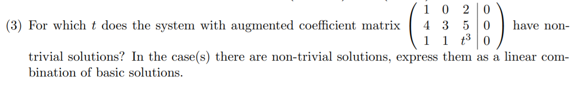 1 0
(3) For which t does the system with augmented coefficient matrix
4 3
have non-
1
1 t3
trivial solutions? In the case(s) there are non-trivial solutions, express them as a linear com-
bination of basic solutions.
