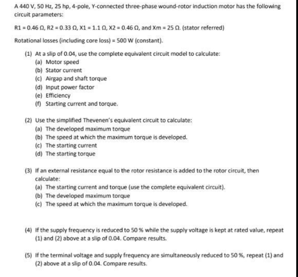 A 440 V, 50 Hz, 25 hp, 4-pole, Y-connected three-phase wound-rotor induction motor has the following
circuit parameters:
R1 = 0.46 02, R2 = 0.33 0, x1 = 1.102, X2=0.46 02, and Xm = 25 02. (stator referred)
Rotational losses (including core loss) = 500 W (constant).
(1) At a slip of 0.04, use the complete equivalent circuit model to calculate:
(a) Motor speed
(b) Stator current
(c) Airgap and shaft torque
(d) Input power factor
(e) Efficiency
(f) Starting current and torque.
(2) Use the simplified Thevenen's equivalent circuit to calculate:
(a) The developed maximum torque
(b) The speed at which the maximum torque is developed.
(c) The starting current
(d) The starting torque
(3) If an external resistance equal to the rotor resistance is added to the rotor circuit, then
calculate:
(a) The starting current and torque (use the complete equivalent circuit).
(b) The developed maximum torque
(c) The speed at which the maximum torque is developed.
(4) If the supply frequency is reduced to 50 % while the supply voltage is kept at rated value, repeat
(1) and (2) above at a slip of 0.04. Compare results.
(5) If the terminal voltage and supply frequency are simultaneously reduced to 50 %, repeat (1) and
(2) above at a slip of 0.04. Compare results.