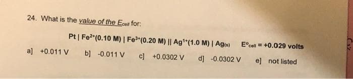 24. What is the value of the Ecell for:
Pt | Fe²+ (0.10 M) | Fe³ (0.20 M) || Ag¹*(1.0 M) | Ag(s)
b] -0.011 V c] +0.0302 V
d] -0.0302 V
a] +0.011 V
Ecell = +0.029 volts
e] not listed