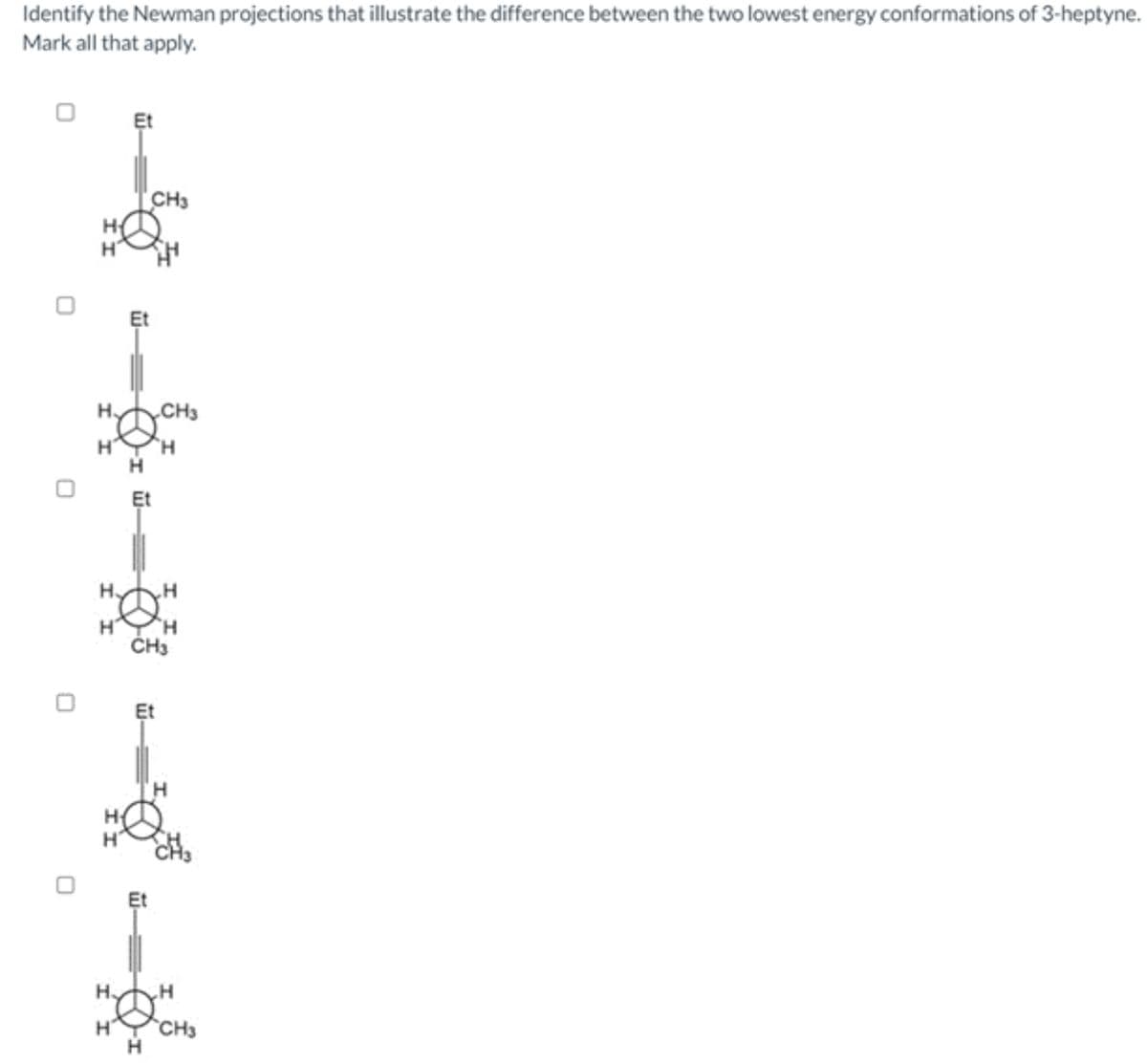 Identify the Newman projections that illustrate the difference between the two lowest energy conformations of 3-heptyne.
Mark all that apply.
H₂
H
H
H
H
Et
Et
H
CH3
Et
Et
Et
CH3
H
CH3
H
H
H
H
H
CH3