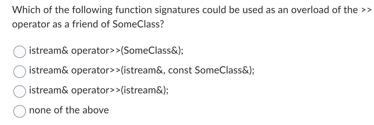 Which of the following function signatures could be used as an overload of the >>
operator as a friend of SomeClass?
istream& operator>>(SomeClass&);
istream& operator>>(istream&, const SomeClass&);
istream& operator>>(istream&);
none of the above