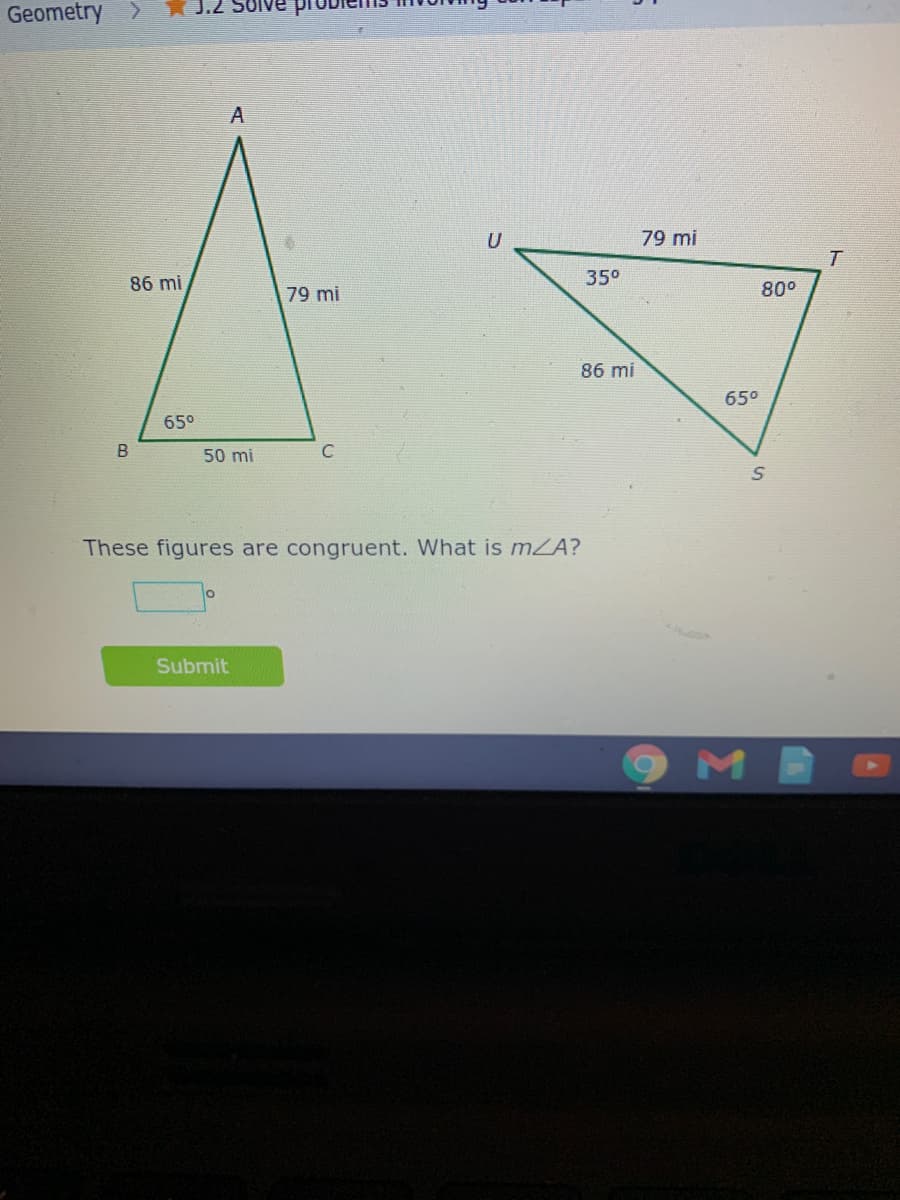 J.2
Geometry >
79 mi
86 mi
35°
79 mi
80°
86 mi
65°
65°
50 mi
C
These figures are congruent. What is mZA?
Submit
