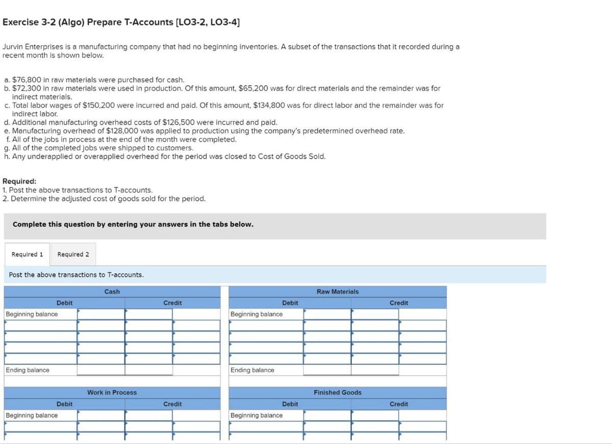 Exercise 3-2 (Algo) Prepare T-Accounts [LO3-2, LO3-4]
Jurvin Enterprises is a manufacturing company that had no beginning inventories. A subset of the transactions that it recorded during a
recent month is shown below.
a. $76,800 in raw materials were purchased for cash.
b. $72,300 in raw materials were used in production. Of this amount, $65,200 was for direct materials and the remainder was for
indirect materials.
c. Total labor wages of $150,200 were incurred and paid. Of this amount, $134,800 was for direct labor and the remainder was for
indirect labor.
d. Additional manufacturing overhead costs of $126,500 were incurred and paid.
e. Manufacturing overhead of $128,000 was applied to production using the company's predetermined overhead rate.
f. All of the jobs in process at the end of the month were completed.
g. All of the completed jobs were shipped to customers.
h. Any underapplied or overapplied overhead for the period was closed to Cost of Goods Sold.
Required:
1. Post the above transactions to T-accounts.
2. Determine the adjusted cost of goods sold for the period.
Complete this question by entering your answers in the tabs below.
Required 1 Required 2
Post the above transactions to T-accounts.
Cash
Debit
Beginning balance
Ending balance
Raw Materials
Credit
Debit
Credit
Beginning balance
Ending balance
Work in Process
Finished Goods
Debit
Credit
Debit
Credit
Beginning balance
Beginning balance