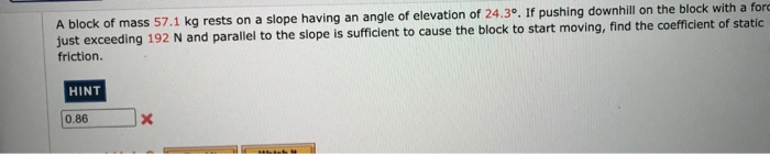 A block of mass 57.1 kg rests on a slope having an angle of elevation of 24.3°. If pushing downhill on the block with a forc
just exceeding 192 N and parallel to the slope is sufficient to cause the block to start moving, find the coefficient of static
friction.
