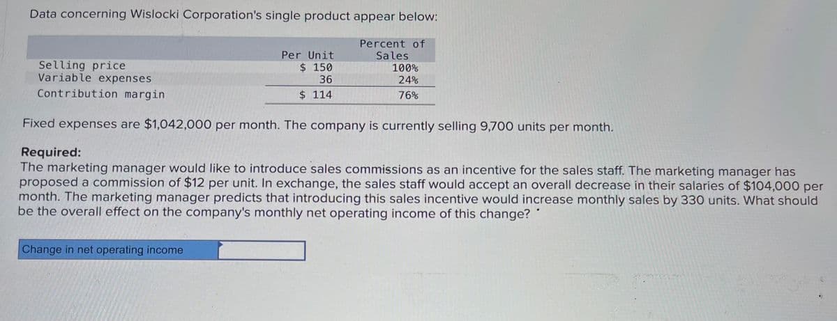 Data concerning Wislocki Corporation's single product appear below:
Selling price
Variable expenses
Contribution margin
Per Unit
Percent of
Sales
$ 150
36
100%
24%
$ 114
76%
Fixed expenses are $1,042,000 per month. The company is currently selling 9,700 units per month.
Required:
The marketing manager would like to introduce sales commissions as an incentive for the sales staff. The marketing manager has
proposed a commission of $12 per unit. In exchange, the sales staff would accept an overall decrease in their salaries of $104,000 per
month. The marketing manager predicts that introducing this sales incentive would increase monthly sales by 330 units. What should
be the overall effect on the company's monthly net operating income of this change?
Change in net operating income