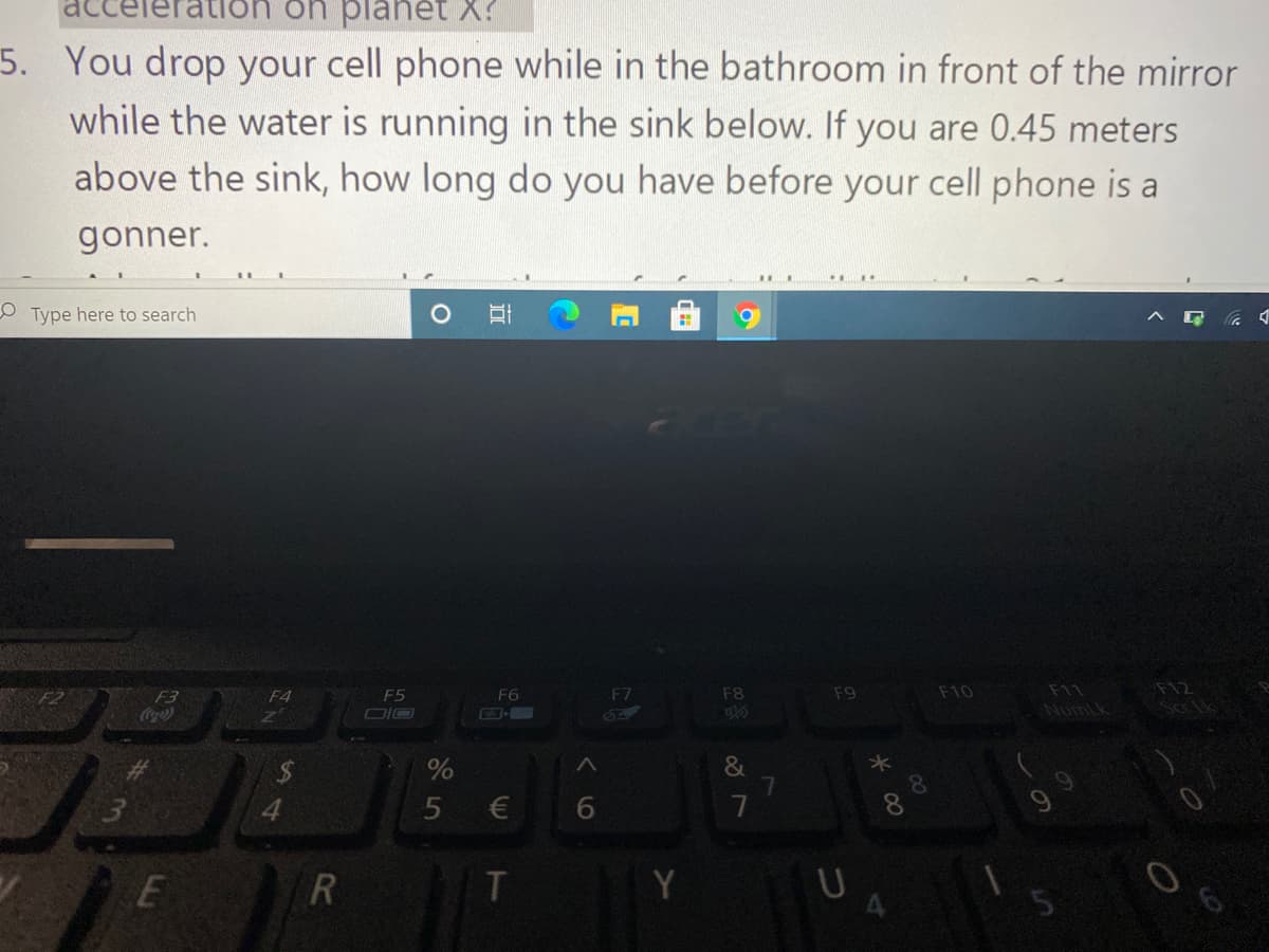 EY əd uo uo:
5. You drop your cell phone while in the bathroom in front of the mirror
while the water is running in the sink below. If you are 0.45 meters
above the sink, how long do you have before your cell phone is a
gonner.
o Type here to search
D ツ コvく
F5
F6
F7
F8
F9
F10
F11
F12
F3
Cocao
F4
DIO
NumLk
*
&
7
€
Y
U
