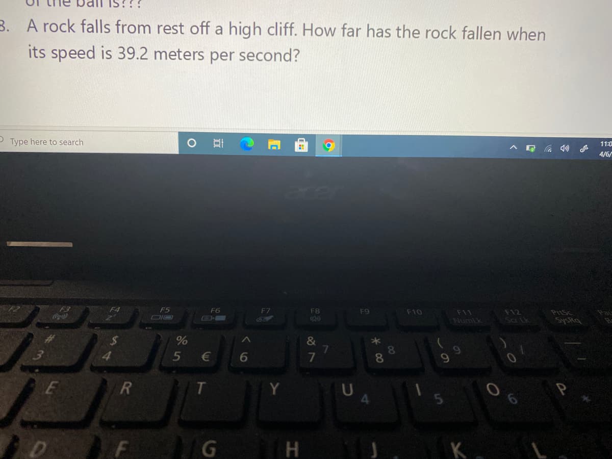 IS??!
B. A rock falls from rest off a high cliff. How far has the rock fallen when
its speed is 39.2 meters per second?
O Type here to search
11:0
へ G )
4/6/
F3
の
F4
F5
F6
F7
F8
F12
Sa tk
F9
F10
F11
NumLk
PriSc
SysRq
&
4.
5
6
7
9.
H
K.
00
