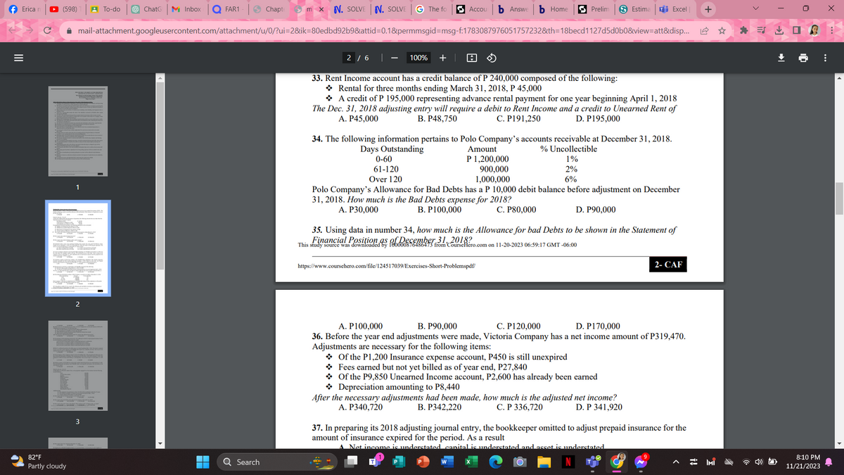 Erica ▸ (598) A To-do $ ChatG M Inbox
|||
=
✔
1
TIT
82°F
Partly cloudy
2
FAR1
✰ mail-attachment.googleusercontent.com/attachment/u/0/?ui=2&ik-80edbd92b9&attid=0.1&permmsgid=msg-f:1783087976051757232&th=18becd1127d5d0b0&view=att&disp...
3
Chapte mx N. SOLVEN. SOLVE G The fo
Q Search
Accou b Answe b Home
100% + A
Prelim
2/6 |
33. Rent Income account has a credit balance of P 240,000 composed of the following:
Rental for three months ending March 31, 2018, P 45,000
A credit of P 195,000 representing advance rental payment for one year beginning April 1, 2018
The Dec. 31, 2018 adjusting entry will require a debit to Rent Income and a credit to Unearned Rent of
A. P45,000
B. P48,750
C. P191,250
D. P195,000
Estima Ti Excel +
34. The following information pertains to Polo Company's accounts receivable at December 31, 2018.
Days Outstanding
Amount
% Uncollectible
0-60
P 1,200,000
1%
2%
61-120
Over 120
900,000
1,000,000
6%
Polo Company's Allowance for Bad Debts has a P 10,000 debit balance before adjustment on December
31, 2018. How much is the Bad Debts expense for 2018?
A. P30,000
C. P80,000
B. P100,000
D. P90,000
73 from'CourseHero.com on 11-20-2023 06:59:17 GMT -06:00
35. Using data in number 34, how much is the Allowance for bad Debts to be shown in the Statement of
Financial Position
This study source was downloadn as of December 31, 2018?
https://www.coursehero.com/file/124517039/Exercises-Short-Problemspdf/
Of the P1,200 Insurance expense account, P450 is still unexpired
Fees earned but not yet billed as of year end, P27,840
Of the P9,850 Unearned Income account, P2,600 has already been earned
Depreciation amounting to P8,440
After the necessary adjustments had been made, how much is the adjusted net income?
A. P340,720
B. P342,220
C. P 336,720
D. P 341,920
2- CAF
A. P100,000
B. P90,000
C. P120,000
D. P170,000
36. Before the year end adjustments were made, Victoria Company has a net income amount of P319,470.
Adjustments are necessary for the following items:
37. In preparing its 2018 adjusting journal entry, the bookkeeper omitted to adjust prepaid insurance for the
amount of insurance expired for the period. As a result
Net income is understated capital is understated and asset is understated
d
IMI
口
8:10 PM
11/21/2023
:
x