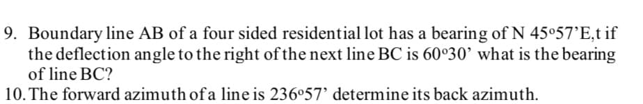 9. Boundary line AB of a four sided residential lot has a bearing of N 45°57'E,t if
the deflection angle to the right of the next line BC is 60°30’ what is the bearing
of line BC?
10. The forward azimuth of a line is 236°57’ determine its back azimuth.
