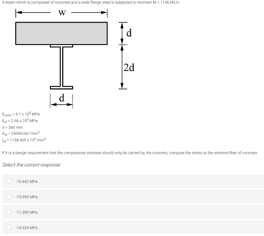 A beam which is composed of concrete and a wide flange steel is subjected to moment M = 1146 kN.m.
Id
I.
2d
d
Econc = 4.1 x 104 MPa
Est = 2.46 x 105 MPa
d = 380 mm
Ast = 24066.667 mm2
Ist = 1158.409 x 106 mm4
If it is a design requirement that the compressive stresses should only be carried by the concrete, compute the stress at the extreme fiber of concrete.
Select the correct response:
-10.442 MPa
-13.993 MPa
-11.390 MPa
-14.324 MPa
