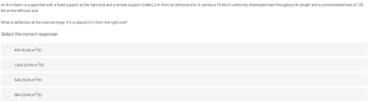 An 8-m beam is supported with a fixed support at the right end and a simple support (roller) 2 m from its leftmost end. It carries a 74 kN/m uniformly distributed load throughout its length and a concentrated load of 120
kN at the leftmost end.
What is deflection at the internal hinge, if it is placed 3 m from the right end?
Select the correct response:
499.50 kN.m3/EI
O 1304.25 kN.m3/EI
548.25 kN.m3/EI
584.25 kN.m3/EI
