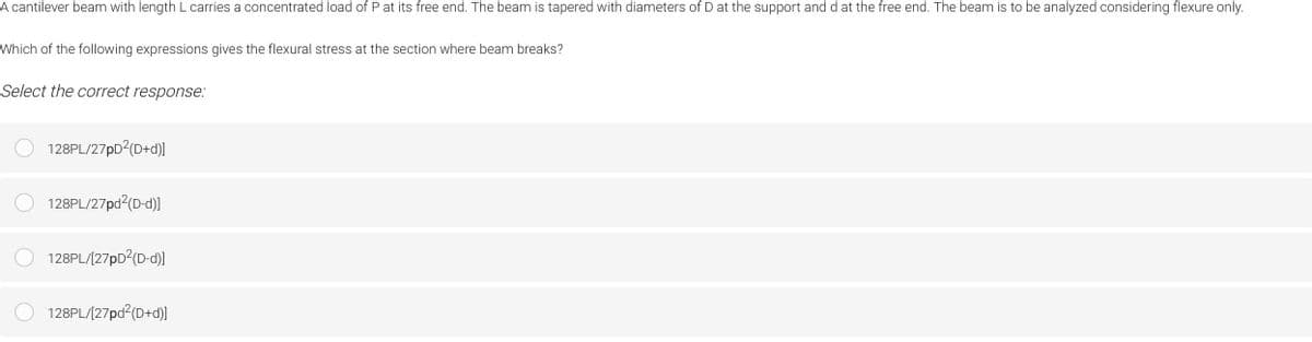 A cantilever beam with length L carries a concentrated load of P at its free end. The beam is tapered with diameters of D at the support and d at the free end. The beam is to be analyzed considering flexure only.
Which of the following expressions gives the flexural stress at the section where beam breaks?
Select the correct response:
O 128PL/27PD?(D+d)]
128PL/27pd?(D-d)
O 128PL/(27pD2(D-d)]
128PL/(27pd (D+d)
