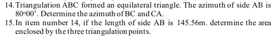 14. Triangulation ABC formed an equilateral triangle. The azimuth of side AB is
80°00'. Determine the azimuth of BC and CA.
15. In item number 14, if the length of side AB is 145.56m. determine the area
enclosed by the three triangulation points.
