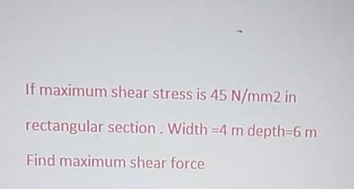 If maximum shear stress is 45 N/mm2 in
rectangular section. Width =4 m depth=6 m
Find maximum shear force