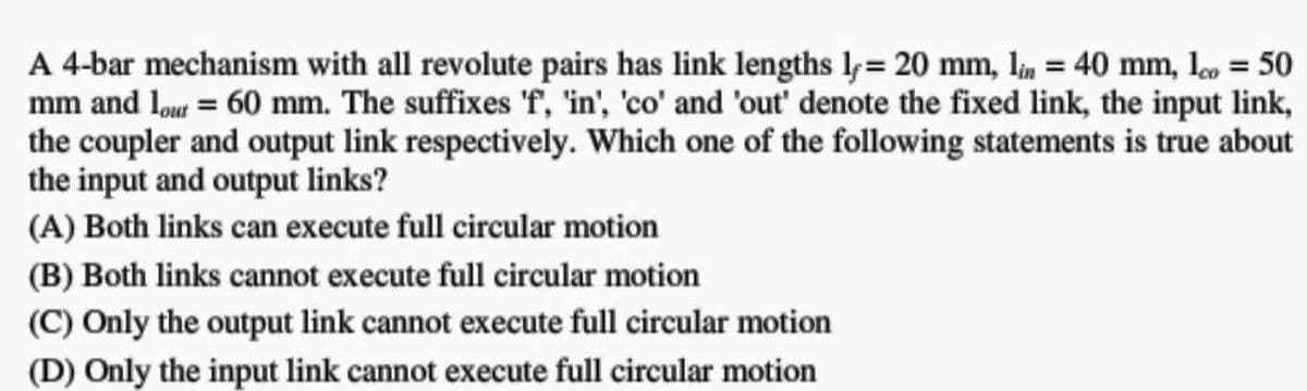 A 4-bar mechanism with all revolute pairs has link lengths ly= 20 mm, lin = 40 mm, 1 = 50
mm and lour = 60 mm. The suffixes 'f', 'in', 'co' and 'out' denote the fixed link, the input link,
the coupler and output link respectively. Which one of the following statements is true about
the input and output links?
(A) Both links can execute full circular motion
(B) Both links cannot execute full circular motion
(C) Only the output link cannot execute full circular motion
(D) Only the input link cannot execute full circular motion