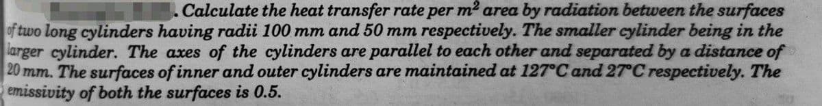 . Calculate the heat transfer rate per m² area by radiation between the surfaces
of two long cylinders having radii 100 mm and 50 mm respectively. The smaller cylinder being in the
larger cylinder. The axes of the cylinders are parallel to each other and separated by a distance of
20 mm. The surfaces of inner and outer cylinders are maintained at 127°C and 27°C respectively. The
emissivity of both the surfaces is 0.5.