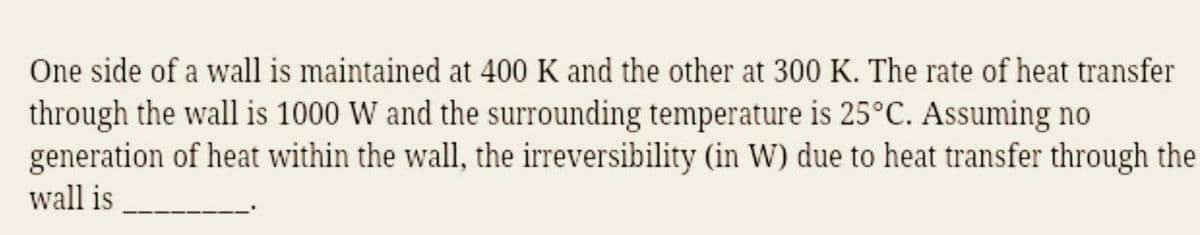 One side of a wall is maintained at 400 K and the other at 300 K. The rate of heat transfer
through the wall is 1000 W and the surrounding temperature is 25°C. Assuming no
generation of heat within the wall, the irreversibility (in W) due to heat transfer through the
wall is