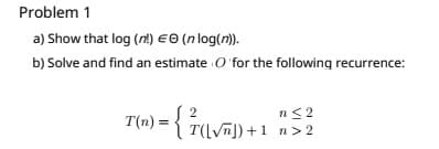 Problem 1
a) Show that log (n!) EO (n log(n)).
b) Solve and find an estimate O for the following recurrence:
n< 2
T(n) = { T(LVJ) +1 n>2
2
