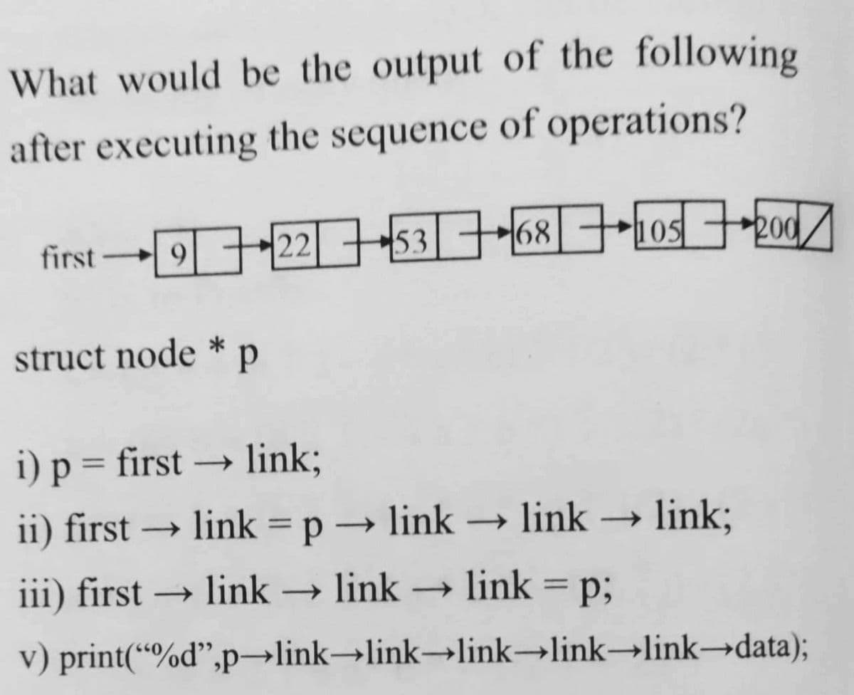 What would be the output of the following
after executing the sequence of operations?
first -22-53-68| ++1osod/
200
105
struct node * p
i) p = first → link;
ii) first → link = p → link –→ link → link;
iii) first → link → link → link
= p;
%3D
|
v) print(“%d",p→link→link→link→link→link→data);
