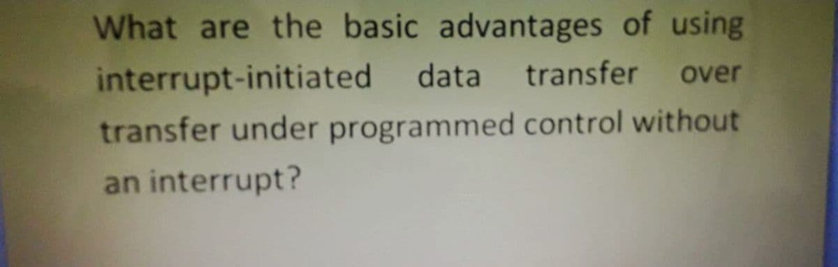 What are the basic advantages of using
interrupt-initiated data transfer over
transfer under programmed control without
an interrupt?
