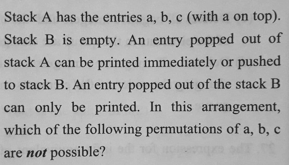 Stack A has the entries a, b, c (with a on top).
Stack B is empty. An entry popped out of
stack A can be printed immediately or pushed
to stack B. An entry popped out of the stack B
can only be printed. In this arrangement,
which of the following permutations of a, b, c
are not possible?
