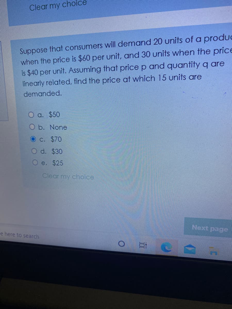 Clear my choice
Suppose that consumers will demand 20 units of a produc
when the price is $60 per unit, and 30 units when the price
is $40 per unit. Assuming that price p and quantity q are
linearly related, find the price at which 15 units are
demanded.
O a. $50
b. None
C. $70
d. $30
O e. $25
Clear my choice
Next page
e here to search
立
