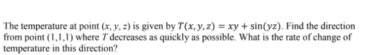 The temperature at point (x, y, z) is given by T(x,y, z) = xy + sin(yz). Find the direction
from point (1,1,1) where T decreases as quickly as possible. What is the rate of change of
temperature in this direction?
