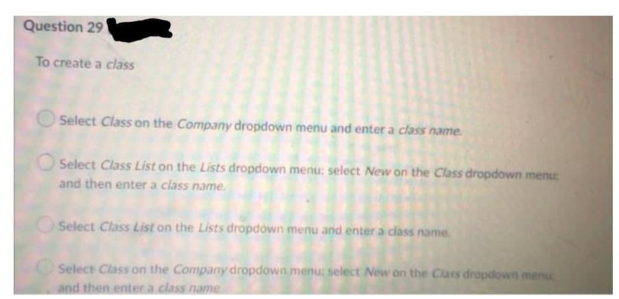 Question 29
To create a class
O Select Class on the Company dropdown menu and enter a class name.
Select Class List on the Lists dropdown menu; select New on the Class dropdown menu;
and then enter a class name.
Select Class List on the Lists dropdown menu and enter a class name.
Select Class on the Company dropdown menu: select New on the Class dropdown menu
and then enter a class name
