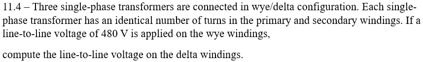 11.4 – Three single-phase transformers are connected in wye/delta configuration. Each single-
phase transformer has an identical number of turns in the primary and secondary windings. If a
line-to-line voltage of 480 V is applied on the wye windings,
compute the line-to-line voltage on the delta windings.