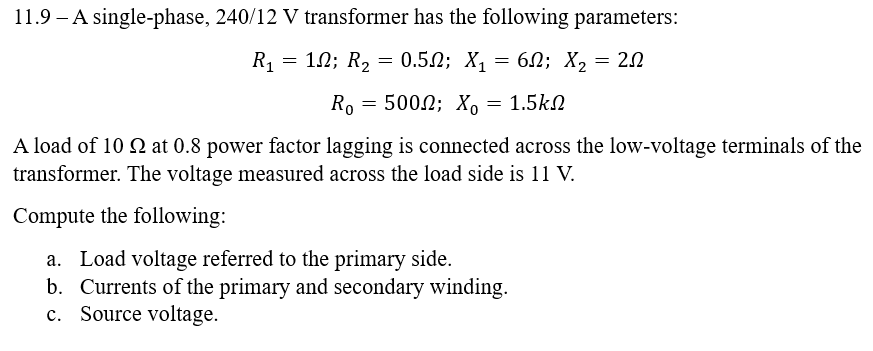 11.9 A single-phase, 240/12 V transformer has the following parameters:
R₁ = 102; R₂ = 0.5; X₁ = 6; X₂ = 20
R。 = 500; X。
= 1.5ΚΩ
A load of 10 2 at 0.8 power factor lagging is connected across the low-voltage terminals of the
transformer. The voltage measured across the load side is 11 V.
Compute the following:
a. Load voltage referred to the primary side.
b. Currents of the primary and secondary winding.
c. Source voltage.