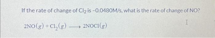 If the rate of change of Cl₂ is -0.0480M/s, what is the rate of change of NO?
I
2NO(g) + Cl₂(g) →> 2NOCI(g)