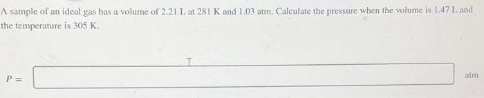 A sample of an ideal gas has a volume of 2.21 L at 281 K and 1.03 atm. Calculate the pressure when the volume is 1.47 L and
the temperature is 305 K.
P =
atm