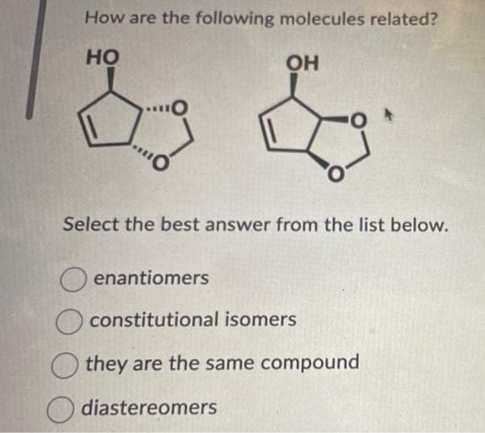 How are the following molecules related?
HO
OH
Select the best answer from the list below.
Oenantiomers
constitutional isomers
they are the same compound
diastereomers