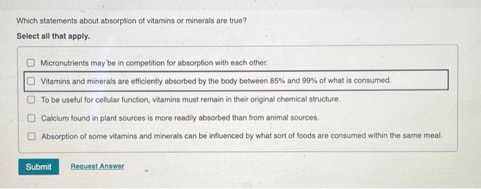 Which statements about absorption of vitamins or minerals are true?
Select all that apply.
Micronutrients may be in competition for absorption with each other.
Vitamins and minerals are efficiently absorbed by the body between 85% and 99% of what is consumed.
To be useful for cellular function, vitamins must remain in their original chemical structure.
Calcium found in plant sources is more readily absorbed than from animal sources.
Absorption of some vitamins and minerals can be influenced by what sort of foods are consumed within the same meal.
Submit
Request Answer