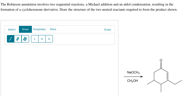 The Robinson annulation involves two sequential reactions, a Michael addition and an aldol condensation, resulting in the
formation of a cyclohexenone derivative. Draw the structure of the two neutral reactants required to form the product shown.
Select
Draw Templates More
/ ||||| с H 0
Erase
NaOCH3
CH₂OH