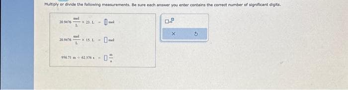 Multiply or divide the following measurements. Be sure each answer you enter contains the correct number of significant digits.
20.9476 *23. L-
mol
L
20.9476- x 15. L
mol
L
956.71 m 62376-
mol
X