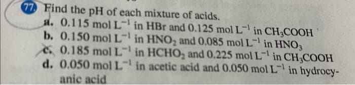 77 Find the pH of each mixture of acids.
a. 0.115 mol L
b. 0.150 mol L
0.185 mol L
in HBr and 0.125 mol L¹ in CH3COOH
in HNO₂ and 0.085 mol L¹ in HNO3
in HCHO₂ and 0.225 mol L¹ in CH3COOH
d. 0.050 mol L in acetic acid and 0.050 mol L in hydrocy-
-1
anic acid