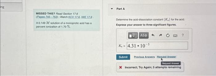 ng
MISSED THIS? Read Section 17.6
(Pages 745-753): Watch KCV 17.6. [WE 17.9.
A 0.149 M solution of a monoprotic acid has a
percent ionization of 1.70%.
Part A
Determine the acid-dissociation constant (K.) for the acid.
Express your answer to three significant figures.
15. ΑΣΦΑΛ
K.- 4.31.10-5
Submit Previous Answers Request Answer
Request Answer
X Incorrect; Try Again; 5 attempts remaining
?